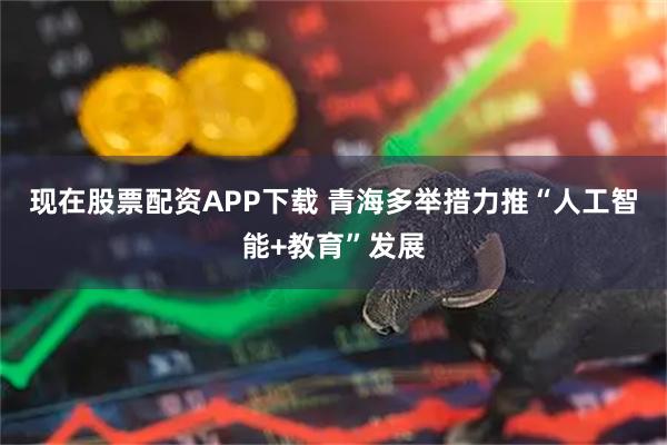现在股票配资APP下载 青海多举措力推“人工智能+教育”发展