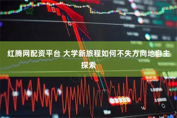 红腾网配资平台 大学新旅程如何不失方向地自主探索