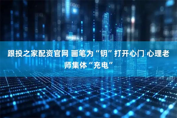跟投之家配资官网 画笔为“钥”打开心门&#32;心理老师集体“充电”