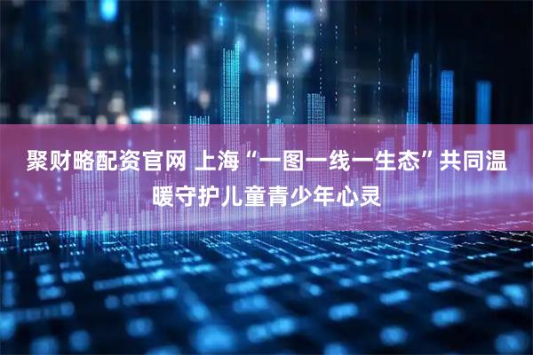 聚财略配资官网 上海“一图一线一生态”共同温暖守护儿童青少年心灵