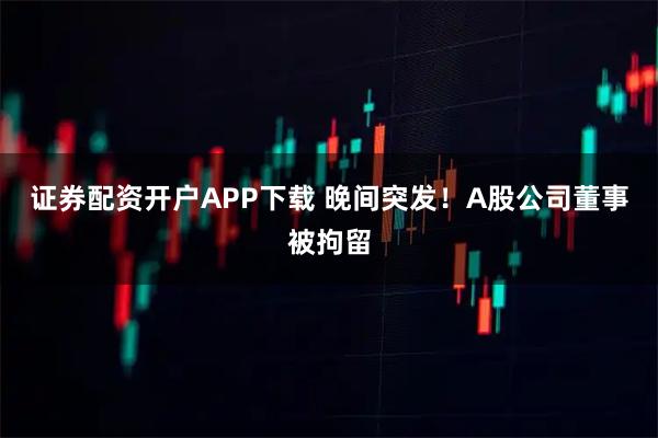 证券配资开户APP下载 晚间突发！A股公司董事被拘留