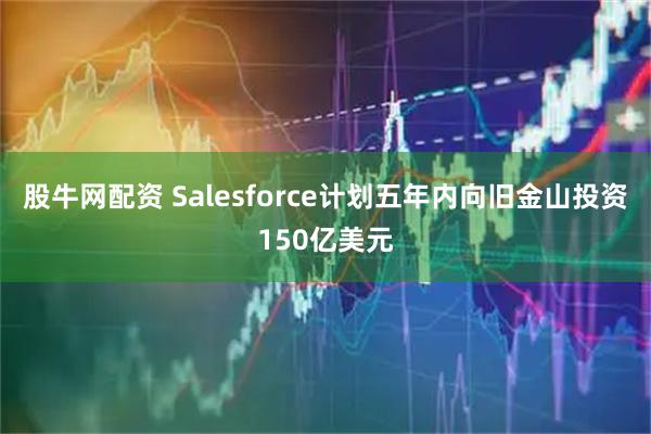 股牛网配资 Salesforce计划五年内向旧金山投资150亿美元