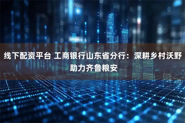 线下配资平台 工商银行山东省分行：深耕乡村沃野 助力齐鲁粮安