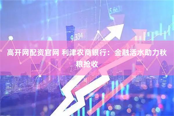 高开网配资官网 利津农商银行：金融活水助力秋粮抢收