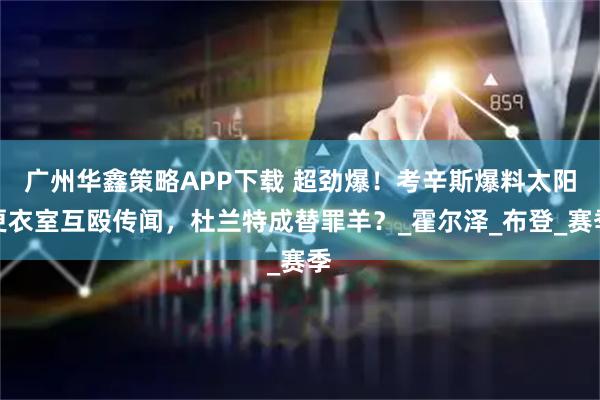 广州华鑫策略APP下载 超劲爆！考辛斯爆料太阳更衣室互殴传闻，杜兰特成替罪羊？_霍尔泽_布登_赛季