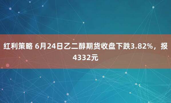红利策略 6月24日乙二醇期货收盘下跌3.82%，报4332元