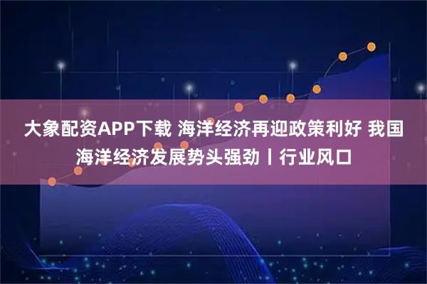 大象配资APP下载 海洋经济再迎政策利好 我国海洋经济发展势头强劲丨行业风口