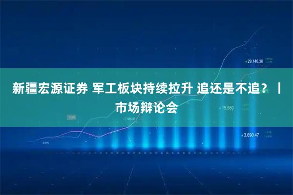 新疆宏源证券 军工板块持续拉升 追还是不追?丨市场辩论会