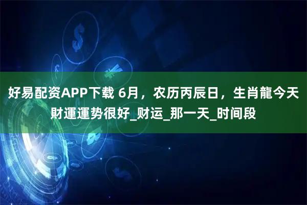 好易配资APP下载 6月，农历丙辰日，生肖龍今天財運運势很好_财运_那一天_时间段