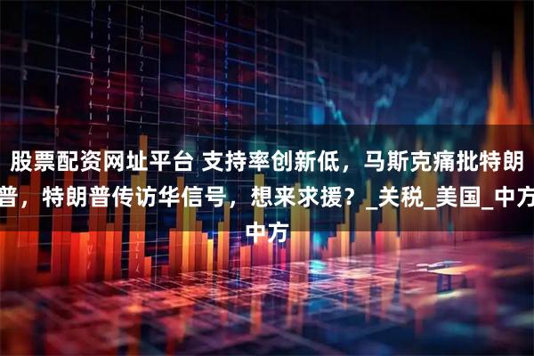 股票配资网址平台 支持率创新低，马斯克痛批特朗普，特朗普传访华信号，想来求援？_关税_美国_中方