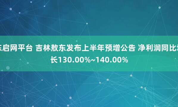 东启网平台 吉林敖东发布上半年预增公告 净利润同比增长130.00%~140.00%