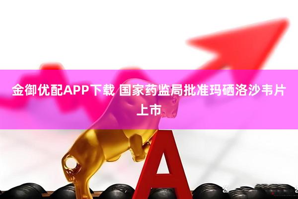 金御优配APP下载 国家药监局批准玛硒洛沙韦片上市