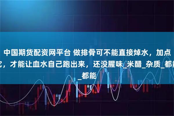 中国期货配资网平台 做排骨可不能直接焯水，加点它，才能让血水自己跑出来，还没腥味_米醋_杂质_都能