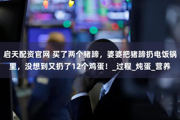 启天配资官网 买了两个猪蹄，婆婆把猪蹄扔电饭锅里，没想到又扔了12个鸡蛋！_过程_炖蛋_营养