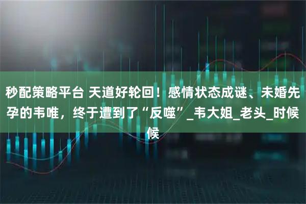 秒配策略平台 天道好轮回!感情状态成谜、未婚先孕的韦唯,终于遭到了“反噬”_韦大姐_老头_时候