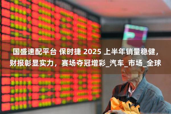 国盛速配平台 保时捷 2025 上半年销量稳健，财报彰显实力，赛场夺冠增彩_汽车_市场_全球