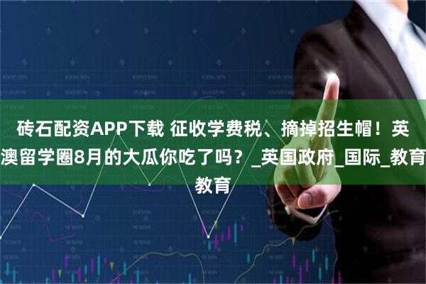 砖石配资APP下载 征收学费税、摘掉招生帽！英澳留学圈8月的大瓜你吃了吗？_英国政府_国际_教育