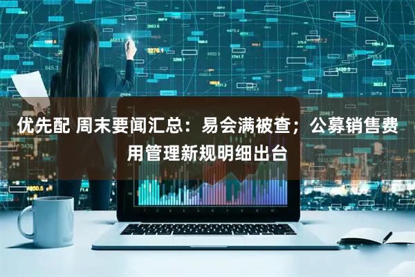 优先配 周末要闻汇总：易会满被查；公募销售费用管理新规明细出台