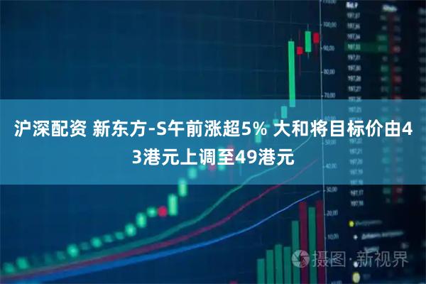 沪深配资 新东方-S午前涨超5% 大和将目标价由43港元上调至49港元