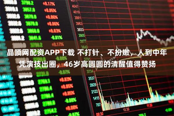 晶顶网配资APP下载 不打针、不扮嫩,人到中年凭演技出圈,46岁高圆圆的清醒值得赞扬