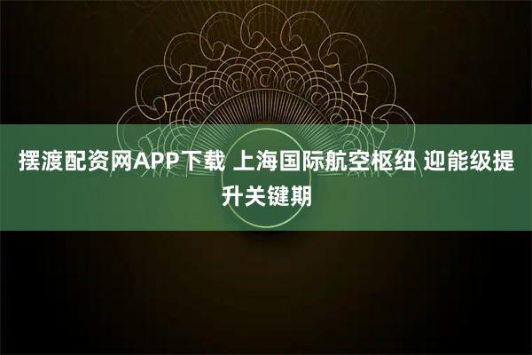 摆渡配资网APP下载 上海国际航空枢纽 迎能级提升关键期
