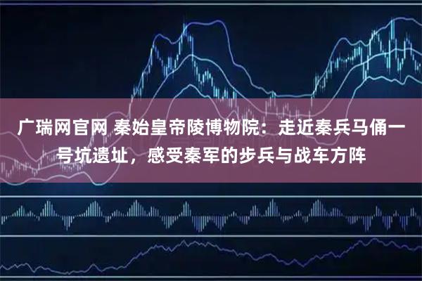 广瑞网官网 秦始皇帝陵博物院：走近秦兵马俑一号坑遗址，感受秦军的步兵与战车方阵