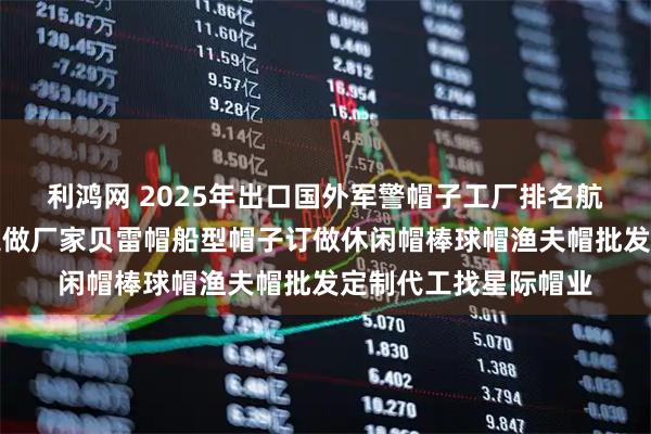 利鸿网 2025年出口国外军警帽子工厂排名航空机长帽空姐帽子定做厂家贝雷帽船型帽子订做休闲帽棒球帽渔夫帽批发定制代工找星际帽业