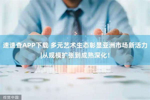 速速查APP下载 多元艺术生态彰显亚洲市场新活力|从规模扩张到成熟深化！
