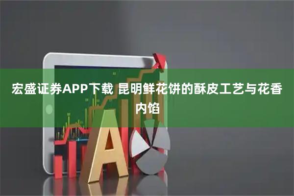 宏盛证券APP下载 昆明鲜花饼的酥皮工艺与花香内馅