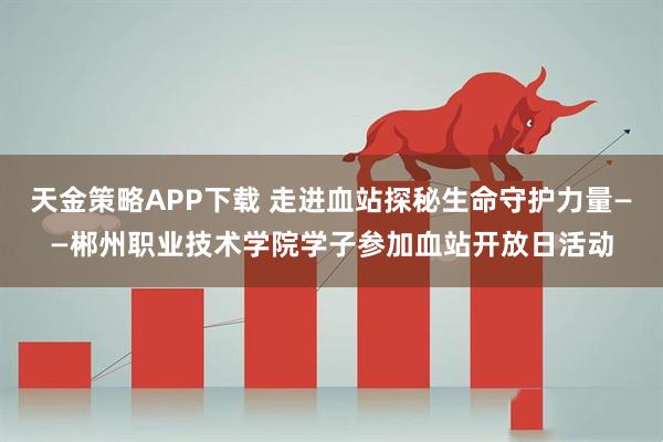 天金策略APP下载 走进血站探秘生命守护力量——郴州职业技术学院学子参加血站开放日活动