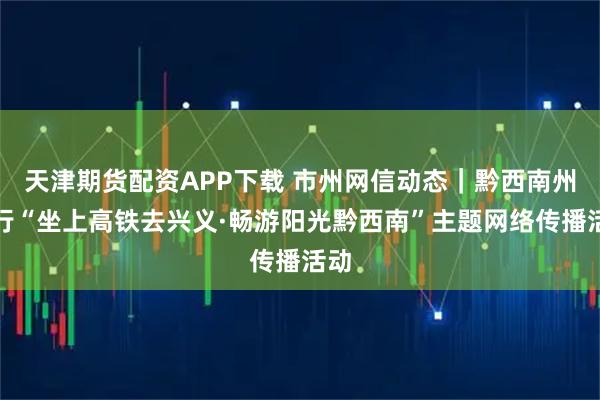 天津期货配资APP下载 市州网信动态｜黔西南州举行“坐上高铁去兴义·畅游阳光黔西南”主题网络传播活动