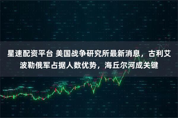 星速配资平台 美国战争研究所最新消息，古利艾波勒俄军占据人数优势，海丘尔河成关键