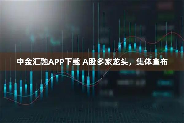 中金汇融APP下载 A股多家龙头，集体宣布