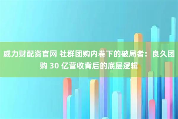 威力财配资官网 社群团购内卷下的破局者：良久团购 30 亿营收背后的底层逻辑