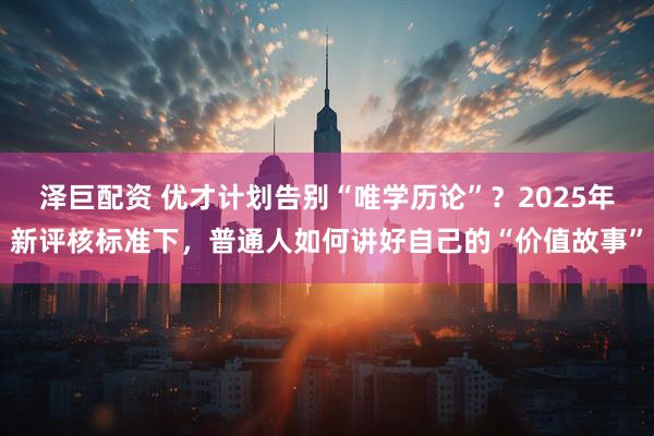 泽巨配资 优才计划告别“唯学历论”？2025年新评核标准下，普通人如何讲好自己的“价值故事”