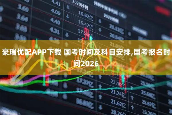 豪瑞优配APP下载 国考时间及科目安排,国考报名时间2026