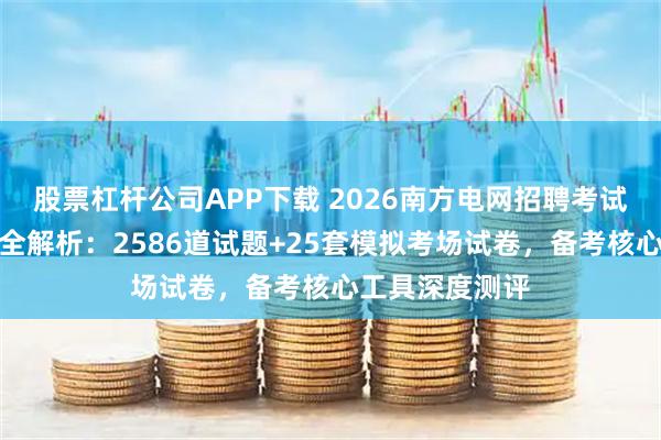 股票杠杆公司APP下载 2026南方电网招聘考试综合知识题库全解析：2586道试题+25套模拟考场试卷，备考核心工具深度测评