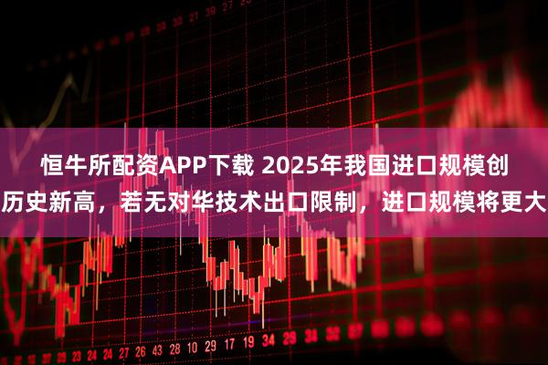 恒牛所配资APP下载 2025年我国进口规模创历史新高，若无对华技术出口限制，进口规模将更大