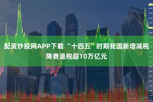 配资炒股网APP下载 “十四五”时期我国新增减税降费退税超10万亿元