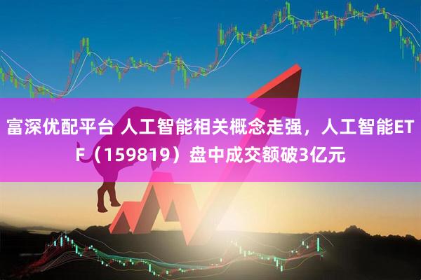 富深优配平台 人工智能相关概念走强，人工智能ETF（159819）盘中成交额破3亿元