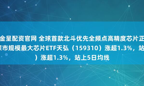 金呈配资官网 全球首款北斗优先全频点高精度芯片正式发布，深市规模最大芯片ETF天弘（159310）涨超1.3%，站上5日均线