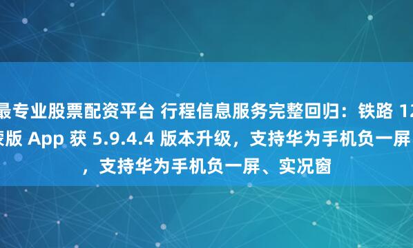 最专业股票配资平台 行程信息服务完整回归：铁路 12306 鸿蒙版 App 获 5.9.4.4 版本升级，支持华为手机负一屏、实况窗