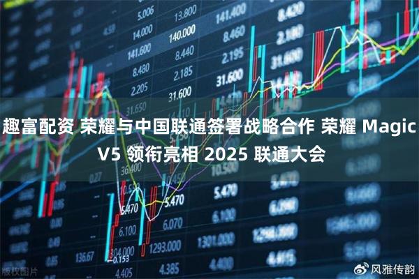 趣富配资 荣耀与中国联通签署战略合作 荣耀 Magic V5 领衔亮相 2025 联通大会