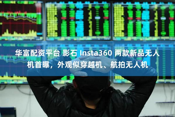 华富配资平台 影石 Insta360 两款新品无人机首曝，外观似穿越机、航拍无人机