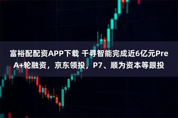富裕配配资APP下载 千寻智能完成近6亿元PreA+轮融资，京东领投，P7、顺为资本等跟投