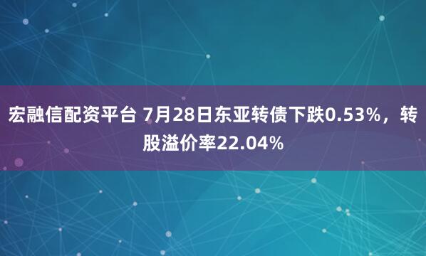 宏融信配资平台 7月28日东亚转债下跌0.53%，转股溢价率22.04%