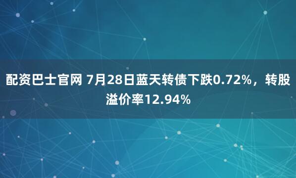 配资巴士官网 7月28日蓝天转债下跌0.72%，转股溢价率12.94%