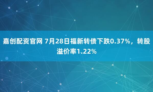 嘉创配资官网 7月28日福新转债下跌0.37%，转股溢价率1.22%