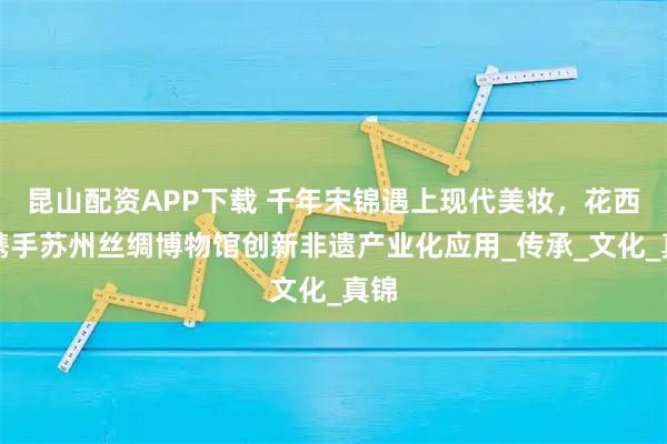 昆山配资APP下载 千年宋锦遇上现代美妆，花西子携手苏州丝绸博物馆创新非遗产业化应用_传承_文化_真锦