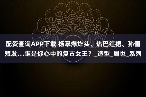 配资查询APP下载 杨幂爆炸头、热巴红裙、孙俪短发…谁是你心中的复古女王？_造型_周也_系列